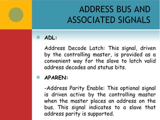 ADDRESS BUS AND
             ASSOCIATED SIGNALS
   ADL:
    Address Decode Latch: This signal, driven
    by the controlling master, is provided as a
    convenient way for the slave to latch valid
    address decodes and status bits.
   APAREN:
    -Address Parity Enable: This optional signal
    is driven active by the controlling master
    when the master places an address on the
    bus. This signal indicates to a slave that
    address parity is supported.
 