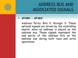 ADDRESS BUS AND
             ASSOCIATED SIGNALS
   APAR0 - APAR3:
    Address Parity Bits 0 through 3: These
    optional signals are driven by the controlling
    master when an address is placed on the
    address bus. These signals represent the
    odd parity of the address bits on the
    address bus during both read and write
    operations.
 