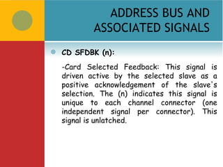 ADDRESS BUS AND
            ASSOCIATED SIGNALS
   CD SFDBK (n):
    -Card Selected Feedback: This signal is
    driven active by the selected slave as a
    positive acknowledgement of the slave's
    selection. The (n) indicates this signal is
    unique to each channel connector (one
    independent signal per connector). This
    signal is unlatched.
 