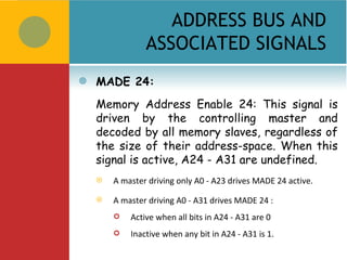 ADDRESS BUS AND
                ASSOCIATED SIGNALS
   MADE 24:
    Memory Address Enable 24: This signal is
    driven by the controlling master and
    decoded by all memory slaves, regardless of
    the size of their address-space. When this
    signal is active, A24 - A31 are undefined.
       A master driving only A0 - A23 drives MADE 24 active.

       A master driving A0 - A31 drives MADE 24 :
           Active when all bits in A24 - A31 are 0
           Inactive when any bit in A24 - A31 is 1.
 