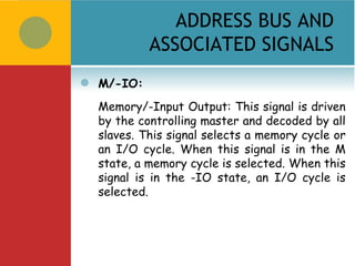 ADDRESS BUS AND
             ASSOCIATED SIGNALS
   M/-IO:
    Memory/-Input Output: This signal is driven
    by the controlling master and decoded by all
    slaves. This signal selects a memory cycle or
    an I/O cycle. When this signal is in the M
    state, a memory cycle is selected. When this
    signal is in the -IO state, an I/O cycle is
    selected.
 