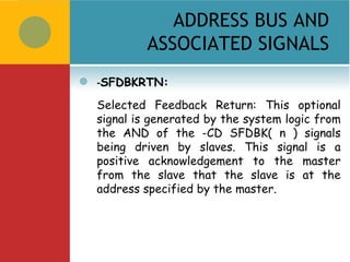 ADDRESS BUS AND
             ASSOCIATED SIGNALS
   -SFDBKRTN:
    Selected Feedback Return: This optional
    signal is generated by the system logic from
    the AND of the -CD SFDBK( n ) signals
    being driven by slaves. This signal is a
    positive acknowledgement to the master
    from the slave that the slave is at the
    address specified by the master.
 
