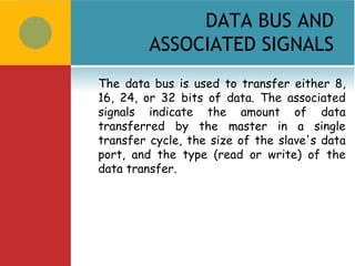 DATA BUS AND
         ASSOCIATED SIGNALS
The data bus is used to transfer either 8,
16, 24, or 32 bits of data. The associated
signals indicate the amount of data
transferred by the master in a single
transfer cycle, the size of the slave's data
port, and the type (read or write) of the
data transfer.
 