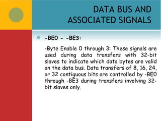 DATA BUS AND
             ASSOCIATED SIGNALS
   -BE0 - -BE3:
    -Byte Enable 0 through 3: These signals are
    used during data transfers with 32-bit
    slaves to indicate which data bytes are valid
    on the data bus. Data transfers of 8, 16, 24,
    or 32 contiguous bits are controlled by -BE0
    through -BE3 during transfers involving 32-
    bit slaves only.
 
