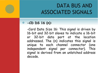 DATA BUS AND
             ASSOCIATED SIGNALS
   -CD DS 16 (n):
    -Card Data Size 16: This signal is driven by
    16-bit and 32-bit slaves to indicate a 16-bit
    or 32-bit data port at the location
    addressed. The (n) indicates this signal is
    unique to each channel connector (one
    independent signal per connector). This
    signal is derived from an unlatched address
    decode.
 