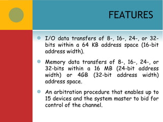 FEATURES

   I/O data transfers of 8-, 16-, 24-, or 32-
    bits within a 64 KB address space (16-bit
    address width).
   Memory data transfers of 8-, 16-, 24-, or
    32-bits within a 16 MB (24-bit address
    width) or 4GB (32-bit address width)
    address space.
   An arbitration procedure that enables up to
    15 devices and the system master to bid for
    control of the channel.
 