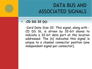 DATA BUS AND
             ASSOCIATED SIGNALS
   -CD DS 32 (n):
    -Card Data Size 32: This signal, along with -
    CD DS 16, is driven by 32-bit slaves to
    indicate a 32-bit data port at the location
    addressed. The (n) indicates this signal is
    unique to a channel connector position (one
    independent signal per connector).
 