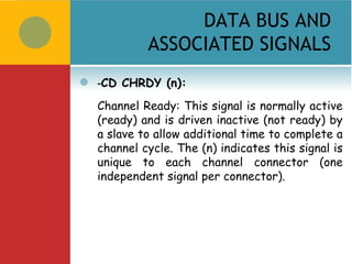 DATA BUS AND
             ASSOCIATED SIGNALS
   -CD CHRDY (n):
    Channel Ready: This signal is normally active
    (ready) and is driven inactive (not ready) by
    a slave to allow additional time to complete a
    channel cycle. The (n) indicates this signal is
    unique to each channel connector (one
    independent signal per connector).
 