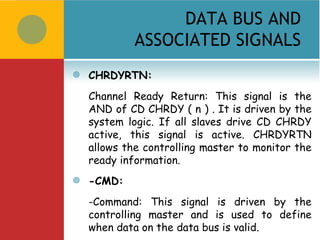 DATA BUS AND
             ASSOCIATED SIGNALS
   CHRDYRTN:
    Channel Ready Return: This signal is the
    AND of CD CHRDY ( n ) . It is driven by the
    system logic. If all slaves drive CD CHRDY
    active, this signal is active. CHRDYRTN
    allows the controlling master to monitor the
    ready information.
   -CMD:
    -Command: This signal is driven by the
    controlling master and is used to define
    when data on the data bus is valid.
 