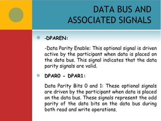 DATA BUS AND
              ASSOCIATED SIGNALS
   -DPAREN:
    -Data Parity Enable: This optional signal is driven
    active by the participant when data is placed on
    the data bus. This signal indicates that the data
    parity signals are valid.
   DPAR0 - DPAR1:

    Data Parity Bits 0 and 1: These optional signals
    are driven by the participant when data is placed
    on the data bus. These signals represent the odd
    parity of the data bits on the data bus during
    both read and write operations.
 