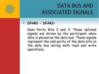 DATA BUS AND
             ASSOCIATED SIGNALS
   DPAR2 - DPAR3:
    Data Parity Bits 2 and 3: These optional
    signals are driven by the participant when
    data is placed on the data bus. These signals
    represent the odd parity of the data bits on
    the data bus during both read and write
    operations.
 