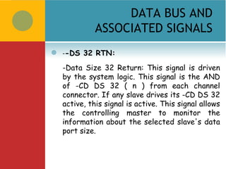 DATA BUS AND
              ASSOCIATED SIGNALS
   --DS 32 RTN:
    -Data Size 32 Return: This signal is driven
    by the system logic. This signal is the AND
    of -CD DS 32 ( n ) from each channel
    connector. If any slave drives its -CD DS 32
    active, this signal is active. This signal allows
    the controlling master to monitor the
    information about the selected slave's data
    port size.
 