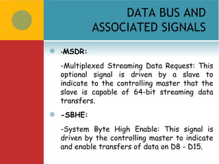 DATA BUS AND
             ASSOCIATED SIGNALS
   -MSDR:
    -Multiplexed Streaming Data Request: This
    optional signal is driven by a slave to
    indicate to the controlling master that the
    slave is capable of 64-bit streaming data
    transfers.
   -SBHE:
    -System Byte High Enable: This signal is
    driven by the controlling master to indicate
    and enable transfers of data on D8 - D15.
 