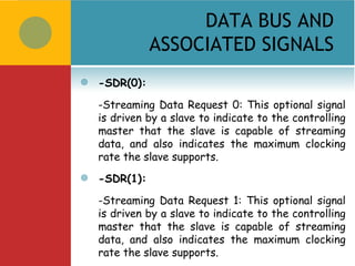 DATA BUS AND
               ASSOCIATED SIGNALS
   -SDR(0):

    -Streaming Data Request 0: This optional signal
    is driven by a slave to indicate to the controlling
    master that the slave is capable of streaming
    data, and also indicates the maximum clocking
    rate the slave supports.
   -SDR(1):

    -Streaming Data Request 1: This optional signal
    is driven by a slave to indicate to the controlling
    master that the slave is capable of streaming
    data, and also indicates the maximum clocking
    rate the slave supports.
 