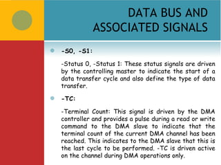 DATA BUS AND
                ASSOCIATED SIGNALS
   -S0, -S1:

    -Status 0, -Status 1: These status signals are driven
    by the controlling master to indicate the start of a
    data transfer cycle and also define the type of data
    transfer.
   -TC:

    -Terminal Count: This signal is driven by the DMA
    controller and provides a pulse during a read or write
    command to the DMA slave to indicate that the
    terminal count of the current DMA channel has been
    reached. This indicates to the DMA slave that this is
    the last cycle to be performed. -TC is driven active
    on the channel during DMA operations only.
 