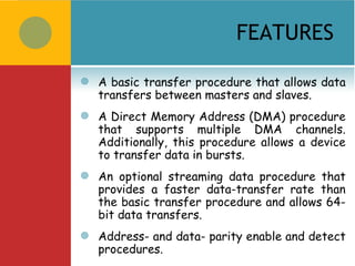 FEATURES

   A basic transfer procedure that allows data
    transfers between masters and slaves.
   A Direct Memory Address (DMA) procedure
    that supports multiple DMA channels.
    Additionally, this procedure allows a device
    to transfer data in bursts.
   An optional streaming data procedure that
    provides a faster data-transfer rate than
    the basic transfer procedure and allows 64-
    bit data transfers.
   Address- and data- parity enable and detect
    procedures.
 