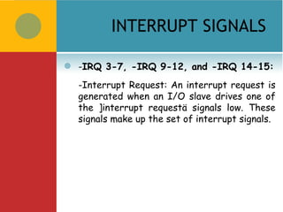 INTERRUPT SIGNALS

   -IRQ 3-7, -IRQ 9-12, and -IRQ 14-15:
    -Interrupt Request: An interrupt request is
    generated when an I/O slave drives one of
    the ]interrupt requestä signals low. These
    signals make up the set of interrupt signals.
 