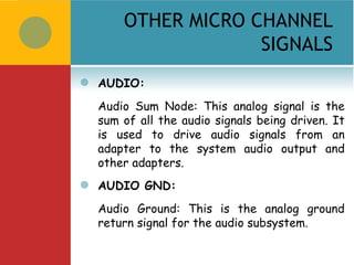 OTHER MICRO CHANNEL
                     SIGNALS
   AUDIO:
    Audio Sum Node: This analog signal is the
    sum of all the audio signals being driven. It
    is used to drive audio signals from an
    adapter to the system audio output and
    other adapters.
   AUDIO GND:
    Audio Ground: This is the analog ground
    return signal for the audio subsystem.
 