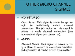 OTHER MICRO CHANNEL
                     SIGNALS
   -CD SETUP (n):
    -Card Setup: This signal is driven by system
    logic  to    individually   select   channel
    connectors. The (n) indicates this signal is
    unique to each channel connector (one
    independent signal per connector).
   -CHCK:
    -Channel Check: This signal is driven active
    by a slave to report an exception condition,
    and optionally, it can be driven by a master.
 