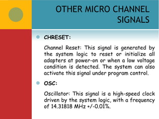 OTHER MICRO CHANNEL
                     SIGNALS
   CHRESET:
    Channel Reset: This signal is generated by
    the system logic to reset or initialize all
    adapters at power-on or when a low voltage
    condition is detected. The system can also
    activate this signal under program control.
   OSC:
    Oscillator: This signal is a high-speed clock
    driven by the system logic, with a frequency
    of 14.31818 MHz +/-0.01%.
 