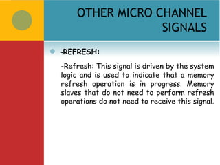 OTHER MICRO CHANNEL
                     SIGNALS
   -REFRESH:
    -Refresh: This signal is driven by the system
    logic and is used to indicate that a memory
    refresh operation is in progress. Memory
    slaves that do not need to perform refresh
    operations do not need to receive this signal.
 