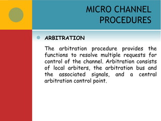 MICRO CHANNEL
                       PROCEDURES
   ARBITRATION
    The arbitration procedure provides the
    functions to resolve multiple requests for
    control of the channel. Arbitration consists
    of local arbiters, the arbitration bus and
    the associated signals, and a central
    arbitration control point.
 