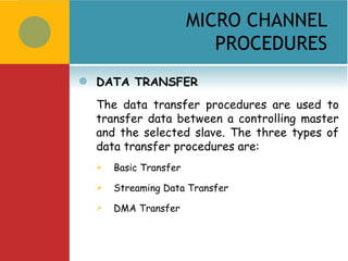 MICRO CHANNEL
                            PROCEDURES
   DATA TRANSFER
    The data transfer procedures are used to
    transfer data between a controlling master
    and the selected slave. The three types of
    data transfer procedures are:
       Basic Transfer
       Streaming Data Transfer
       DMA Transfer
 
