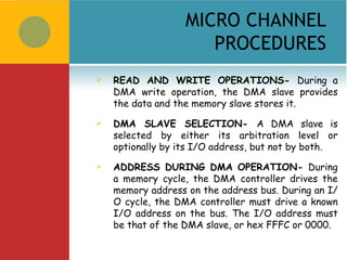 MICRO CHANNEL
                      PROCEDURES
   READ AND WRITE OPERATIONS- During a
    DMA write operation, the DMA slave provides
    the data and the memory slave stores it.
   DMA SLAVE SELECTION- A DMA slave is
    selected by either its arbitration level or
    optionally by its I/O address, but not by both.
   ADDRESS DURING DMA OPERATION- During
    a memory cycle, the DMA controller drives the
    memory address on the address bus. During an I/
    O cycle, the DMA controller must drive a known
    I/O address on the bus. The I/O address must
    be that of the DMA slave, or hex FFFC or 0000.
 