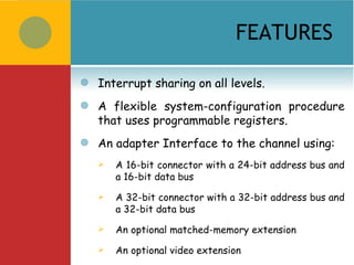 FEATURES

   Interrupt sharing on all levels.
   A flexible system-configuration procedure
    that uses programmable registers.
   An adapter Interface to the channel using:
       A 16-bit connector with a 24-bit address bus and
        a 16-bit data bus
       A 32-bit connector with a 32-bit address bus and
        a 32-bit data bus
       An optional matched-memory extension
       An optional video extension
 