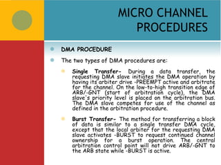 MICRO CHANNEL
                             PROCEDURES
   DMA PROCEDURE
   The two types of DMA procedures are:
       Single Transfer- During a data transfer, the
        requesting DMA slave initiates the DMA operation by
        having its arbiter drive -PREEMPT active and arbitrate
        for the channel. On the low-to-high transition edge of
        ARB/-GNT (start of arbitration cycle), the DMA
        slave's priority level is placed on the arbitration bus.
        The DMA slave competes for use of the channel as
        defined in the arbitration procedure.
       Burst Transfer- The method for transferring a block
        of data is similar to a single transfer DMA cycle,
        except that the local arbiter for the requesting DMA
        slave activates -BURST to request continued channel
        ownership for a burst operation. The central
        arbitration control point will not drive ARB/-GNT to
        the ARB state while -BURST is active.
 