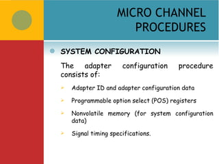 MICRO CHANNEL
                           PROCEDURES
   SYSTEM CONFIGURATION
    The    adapter        configuration     procedure
    consists of:
       Adapter ID and adapter configuration data
       Programmable option select (POS) registers
       Nonvolatile memory (for system configuration
        data)
       Signal timing specifications.
 