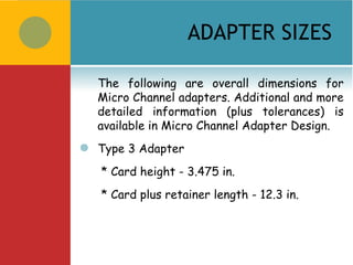 ADAPTER SIZES

    The following are overall dimensions for
    Micro Channel adapters. Additional and more
    detailed information (plus tolerances) is
    available in Micro Channel Adapter Design.
   Type 3 Adapter
    * Card height - 3.475 in.
    * Card plus retainer length - 12.3 in.
 