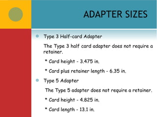 ADAPTER SIZES

   Type 3 Half-card Adapter

    The Type 3 half card adapter does not require a
    retainer.

    * Card height - 3.475 in.

    * Card plus retainer length - 6.35 in. 
   Type 5 Adapter

    The Type 5 adapter does not require a retainer.

    * Card height - 4.825 in.

    * Card length - 13.1 in.
 