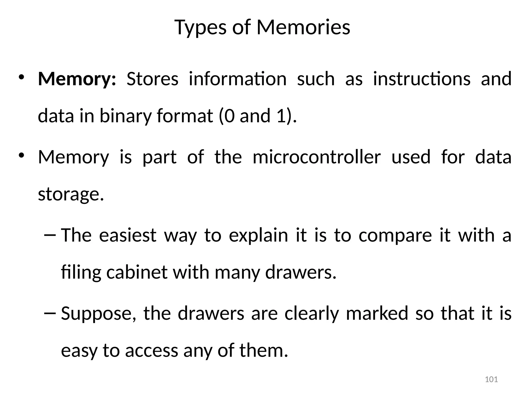 101
Types of Memories
• Memory: Stores information such as instructions and
data in binary format (0 and 1).
• Memory is part of the microcontroller used for data
storage.
– The easiest way to explain it is to compare it with a
filing cabinet with many drawers.
– Suppose, the drawers are clearly marked so that it is
easy to access any of them.
 