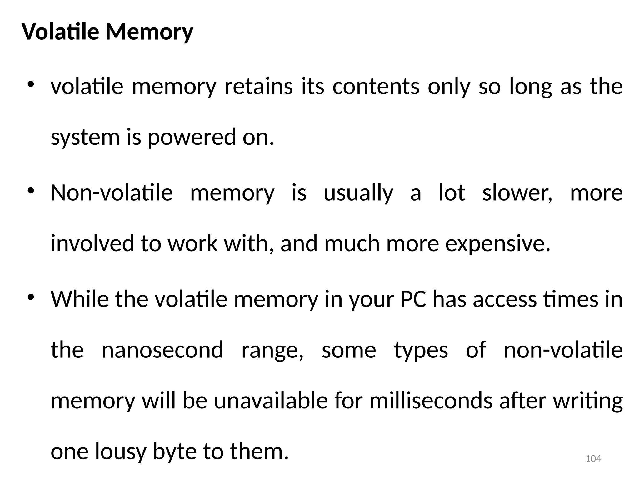 104
Volatile Memory
• volatile memory retains its contents only so long as the
system is powered on.
• Non-volatile memory is usually a lot slower, more
involved to work with, and much more expensive.
• While the volatile memory in your PC has access times in
the nanosecond range, some types of non-volatile
memory will be unavailable for milliseconds after writing
one lousy byte to them.
 