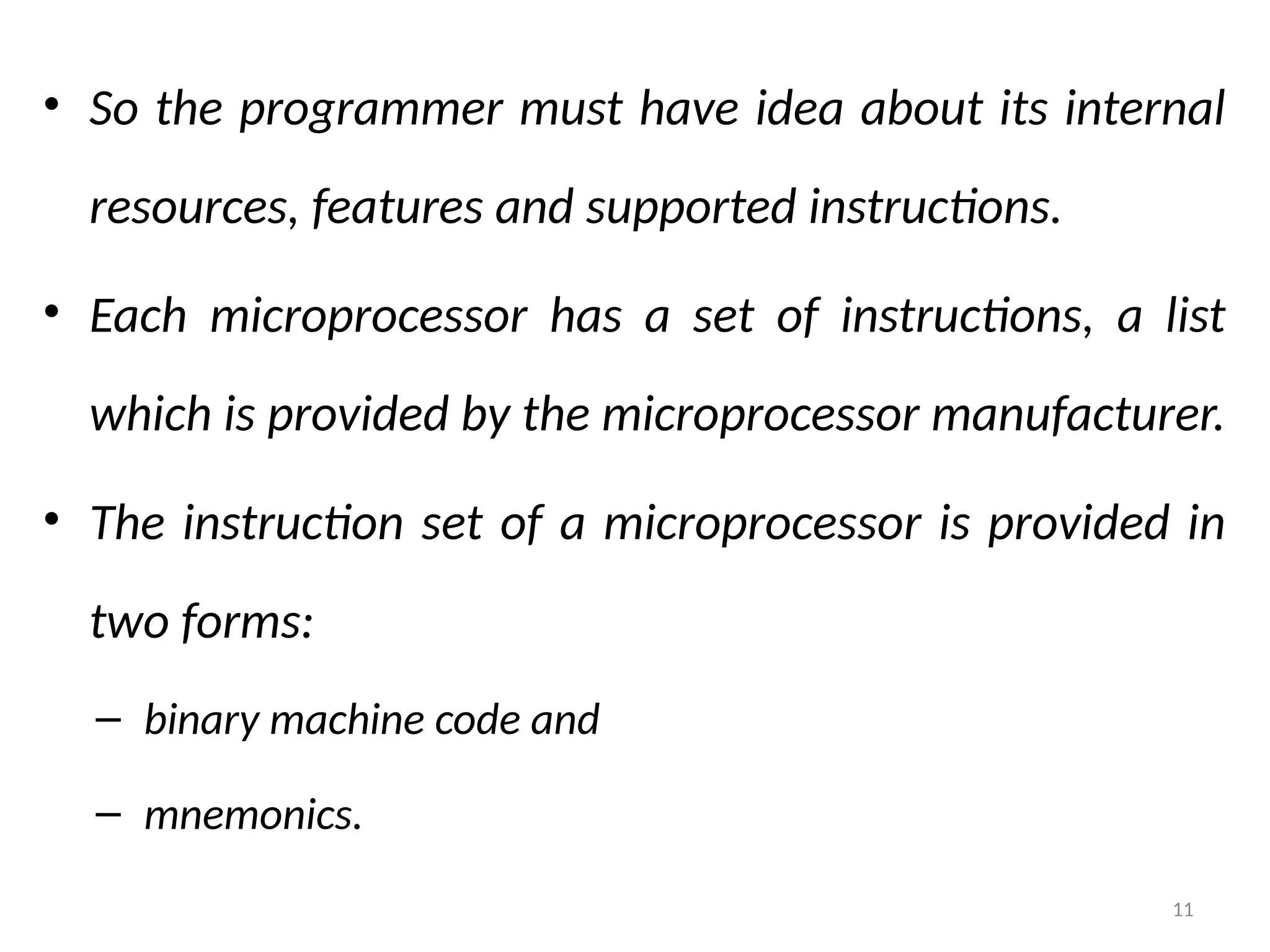 11
• So the programmer must have idea about its internal
resources, features and supported instructions.
• Each microprocessor has a set of instructions, a list
which is provided by the microprocessor manufacturer.
• The instruction set of a microprocessor is provided in
two forms:
– binary machine code and
– mnemonics.
 