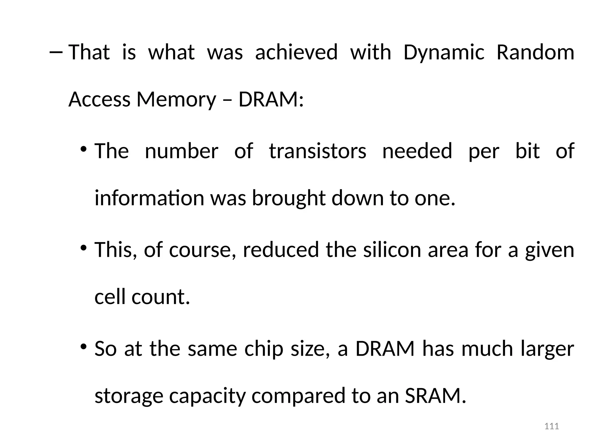 111
– That is what was achieved with Dynamic Random
Access Memory – DRAM:
• The number of transistors needed per bit of
information was brought down to one.
• This, of course, reduced the silicon area for a given
cell count.
• So at the same chip size, a DRAM has much larger
storage capacity compared to an SRAM.
 