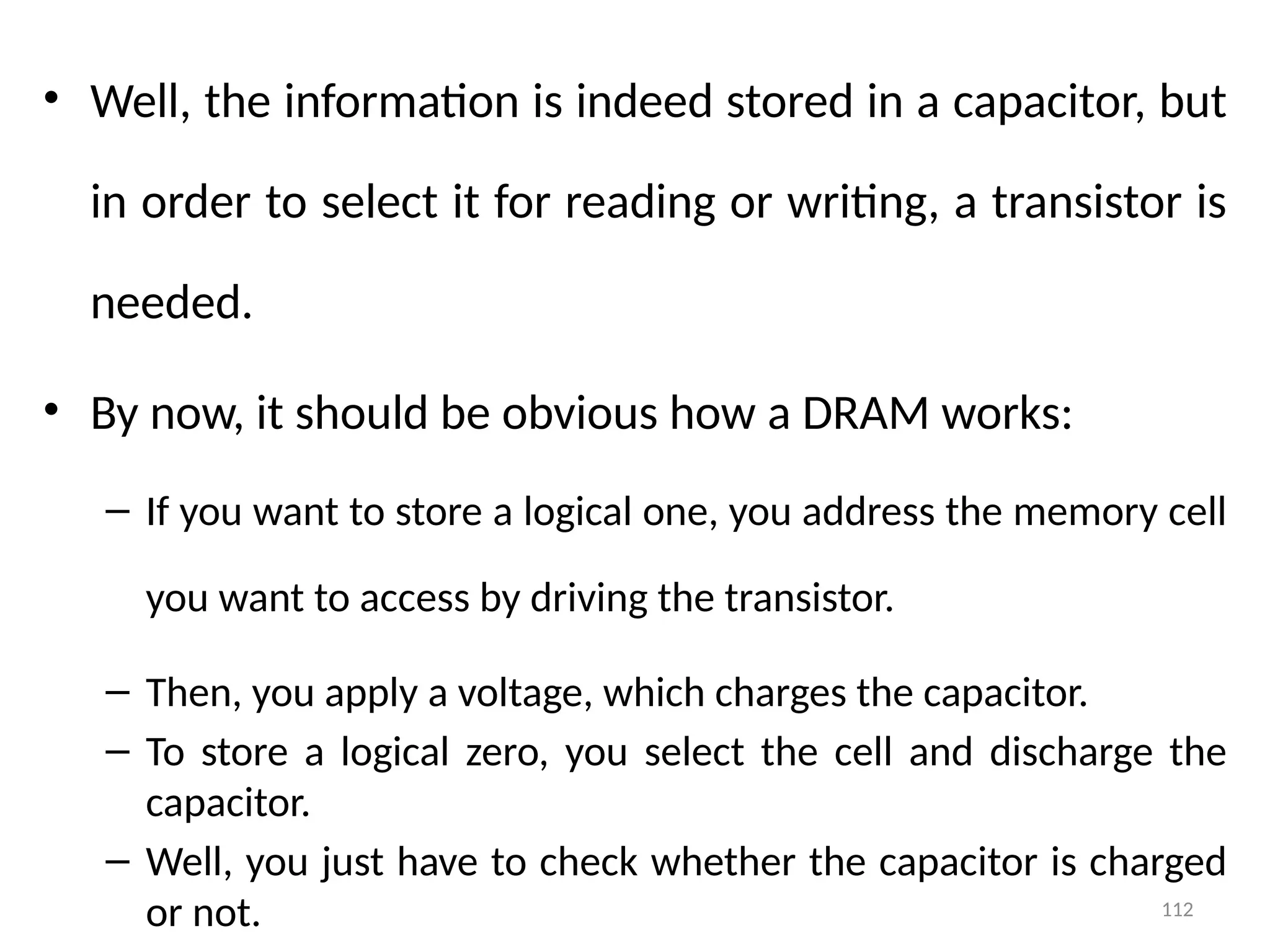 112
• Well, the information is indeed stored in a capacitor, but
in order to select it for reading or writing, a transistor is
needed.
• By now, it should be obvious how a DRAM works:
– If you want to store a logical one, you address the memory cell
you want to access by driving the transistor.
– Then, you apply a voltage, which charges the capacitor.
– To store a logical zero, you select the cell and discharge the
capacitor.
– Well, you just have to check whether the capacitor is charged
or not.
 