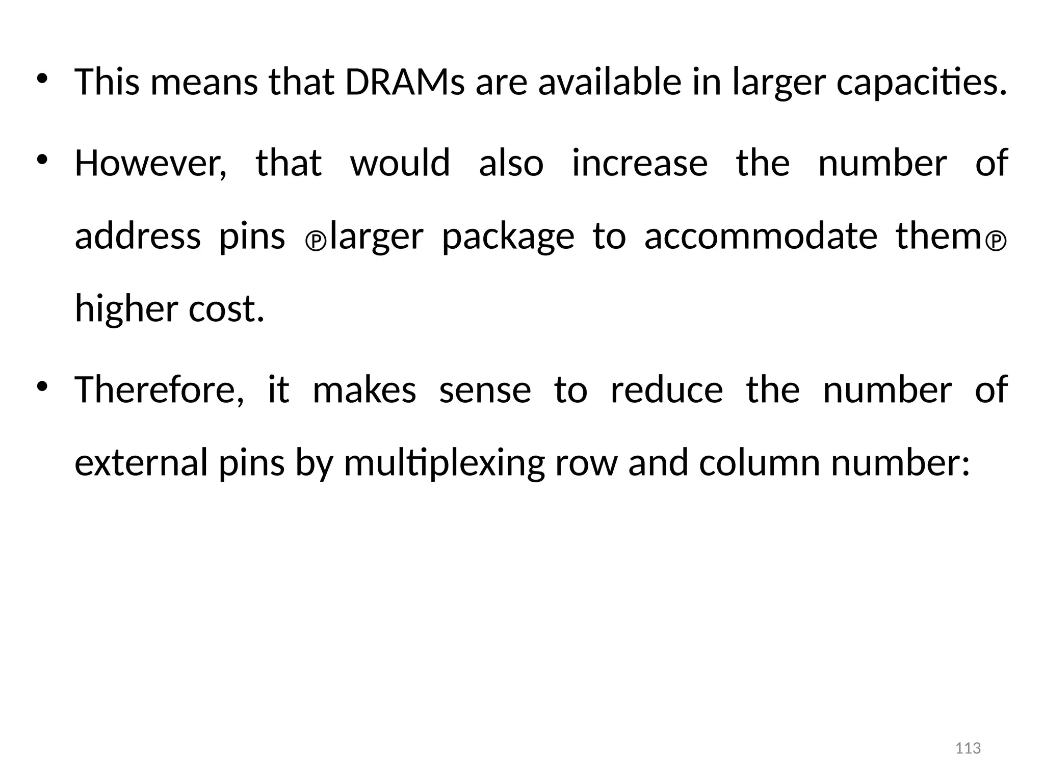 113
• This means that DRAMs are available in larger capacities.
• However, that would also increase the number of
address pins larger package to accommodate them
higher cost.
• Therefore, it makes sense to reduce the number of
external pins by multiplexing row and column number:
 