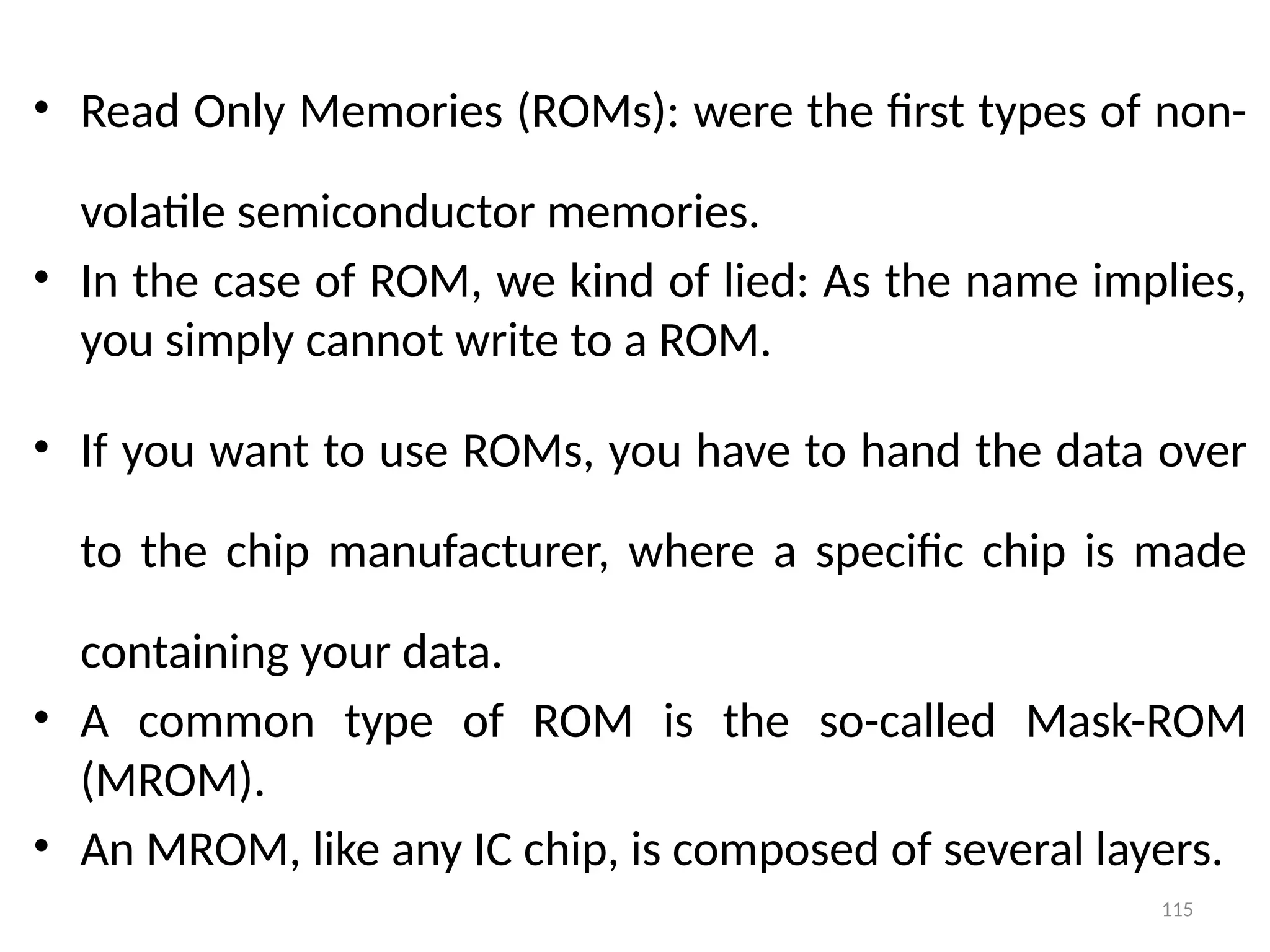 115
• Read Only Memories (ROMs): were the first types of non-
volatile semiconductor memories.
• In the case of ROM, we kind of lied: As the name implies,
you simply cannot write to a ROM.
• If you want to use ROMs, you have to hand the data over
to the chip manufacturer, where a specific chip is made
containing your data.
• A common type of ROM is the so-called Mask-ROM
(MROM).
• An MROM, like any IC chip, is composed of several layers.
 