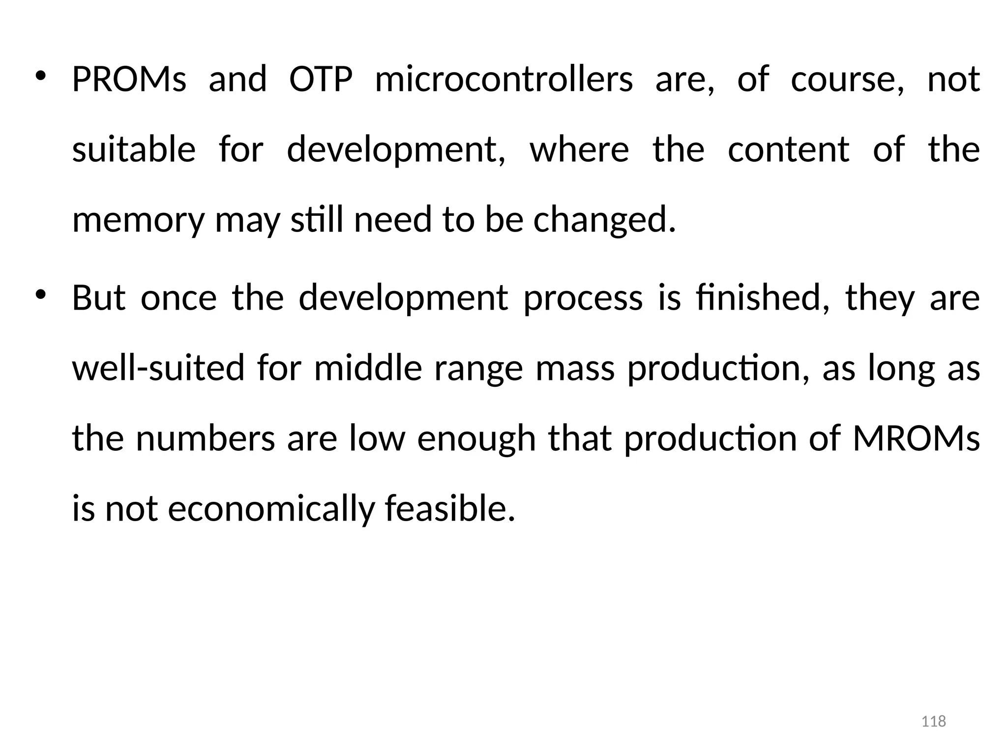 118
• PROMs and OTP microcontrollers are, of course, not
suitable for development, where the content of the
memory may still need to be changed.
• But once the development process is finished, they are
well-suited for middle range mass production, as long as
the numbers are low enough that production of MROMs
is not economically feasible.
 