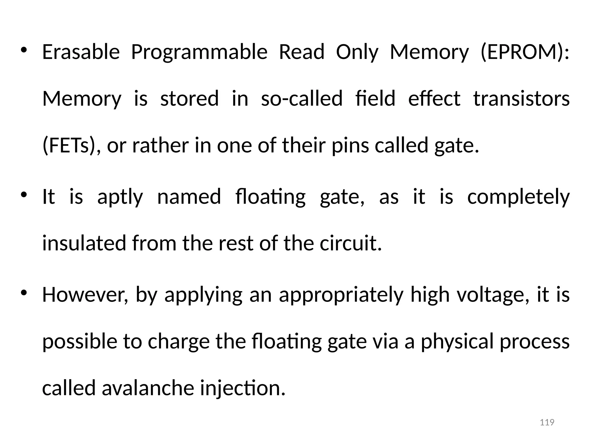 119
• Erasable Programmable Read Only Memory (EPROM):
Memory is stored in so-called field effect transistors
(FETs), or rather in one of their pins called gate.
• It is aptly named floating gate, as it is completely
insulated from the rest of the circuit.
• However, by applying an appropriately high voltage, it is
possible to charge the floating gate via a physical process
called avalanche injection.
 