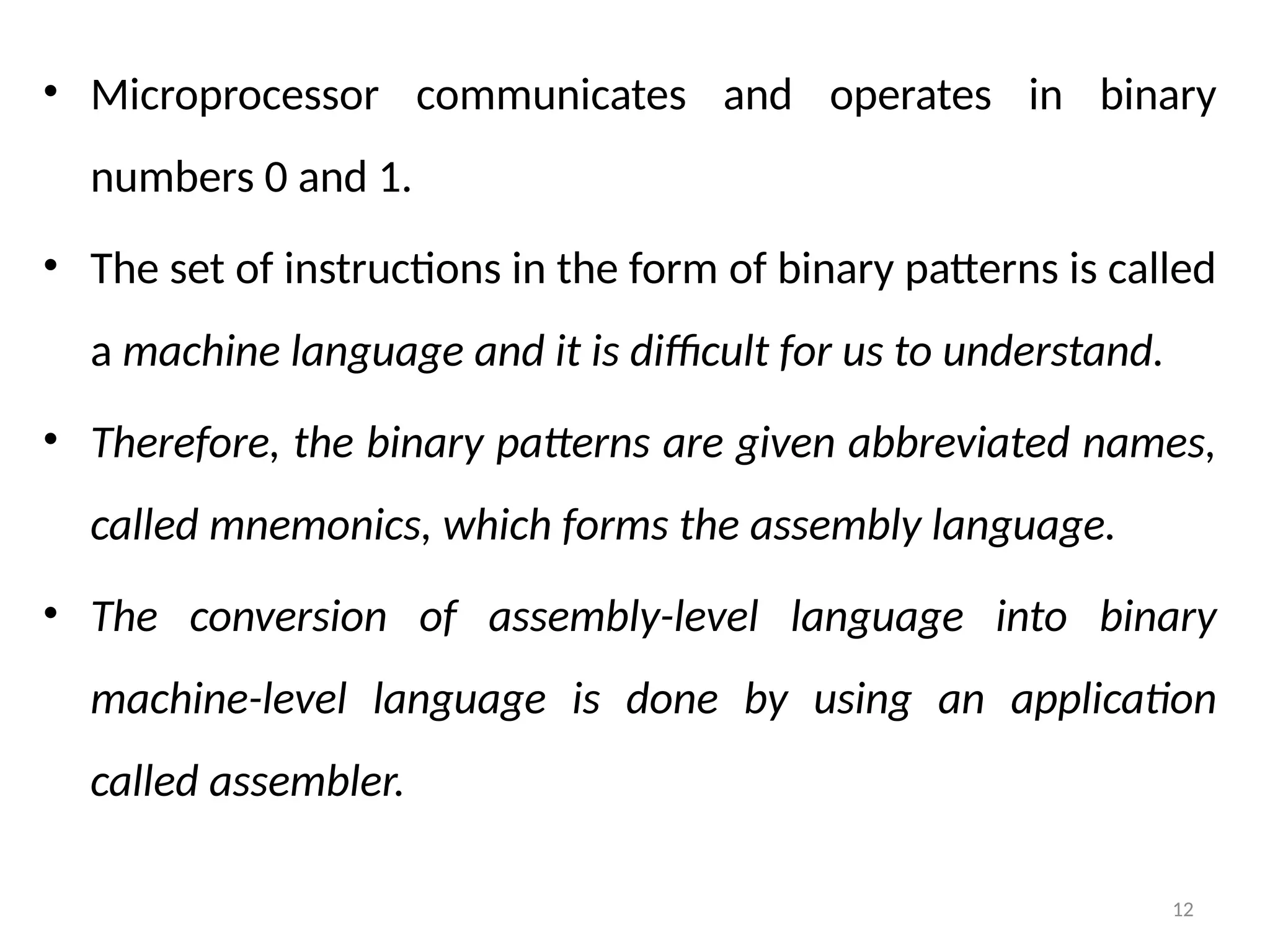 12
• Microprocessor communicates and operates in binary
numbers 0 and 1.
• The set of instructions in the form of binary patterns is called
a machine language and it is difficult for us to understand.
• Therefore, the binary patterns are given abbreviated names,
called mnemonics, which forms the assembly language.
• The conversion of assembly-level language into binary
machine-level language is done by using an application
called assembler.
 