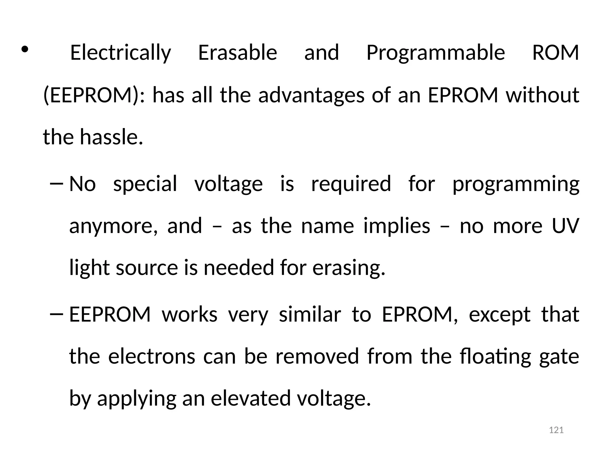 121
• Electrically Erasable and Programmable ROM
(EEPROM): has all the advantages of an EPROM without
the hassle.
– No special voltage is required for programming
anymore, and – as the name implies – no more UV
light source is needed for erasing.
– EEPROM works very similar to EPROM, except that
the electrons can be removed from the floating gate
by applying an elevated voltage.
 