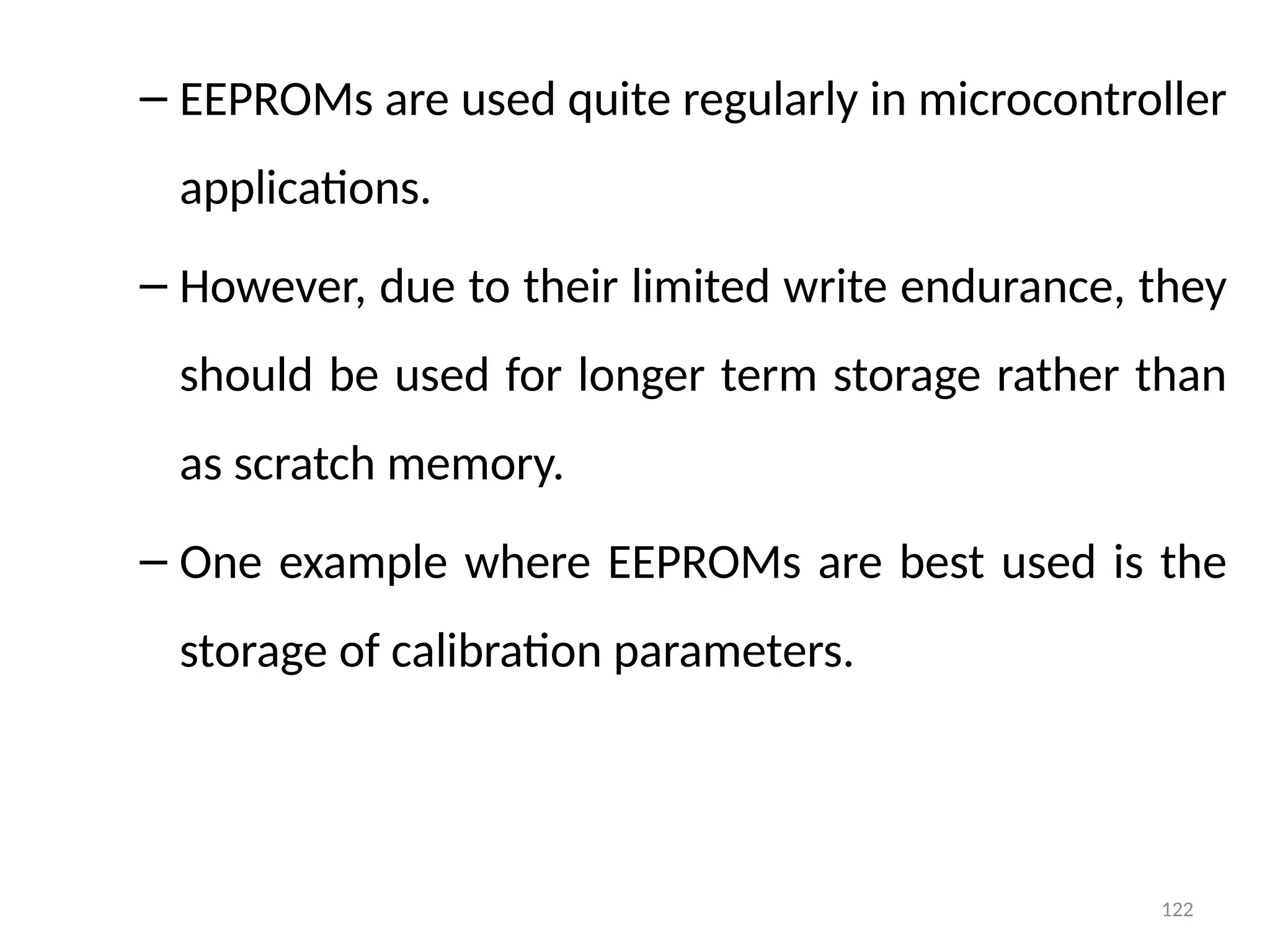 122
– EEPROMs are used quite regularly in microcontroller
applications.
– However, due to their limited write endurance, they
should be used for longer term storage rather than
as scratch memory.
– One example where EEPROMs are best used is the
storage of calibration parameters.
 