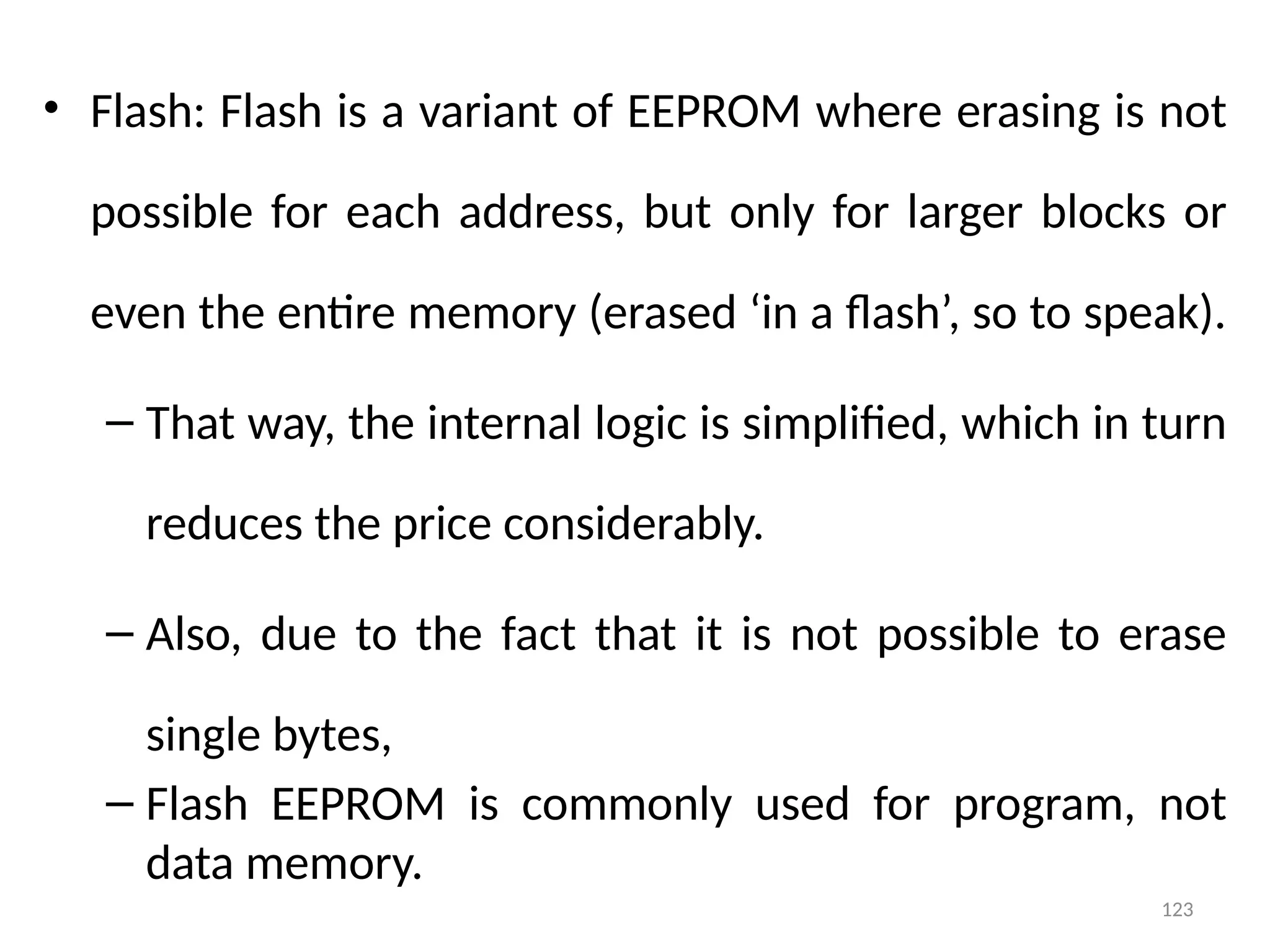 123
• Flash: Flash is a variant of EEPROM where erasing is not
possible for each address, but only for larger blocks or
even the entire memory (erased ‘in a flash’, so to speak).
– That way, the internal logic is simplified, which in turn
reduces the price considerably.
– Also, due to the fact that it is not possible to erase
single bytes,
– Flash EEPROM is commonly used for program, not
data memory.
 