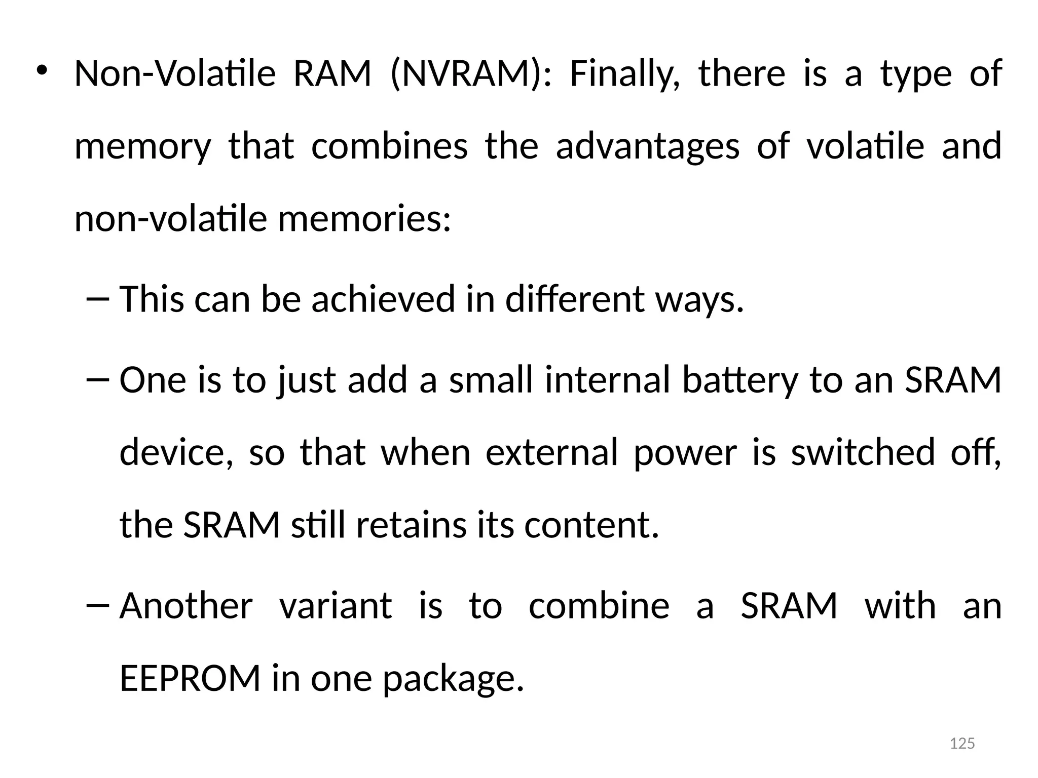 125
• Non-Volatile RAM (NVRAM): Finally, there is a type of
memory that combines the advantages of volatile and
non-volatile memories:
– This can be achieved in different ways.
– One is to just add a small internal battery to an SRAM
device, so that when external power is switched off,
the SRAM still retains its content.
– Another variant is to combine a SRAM with an
EEPROM in one package.
 