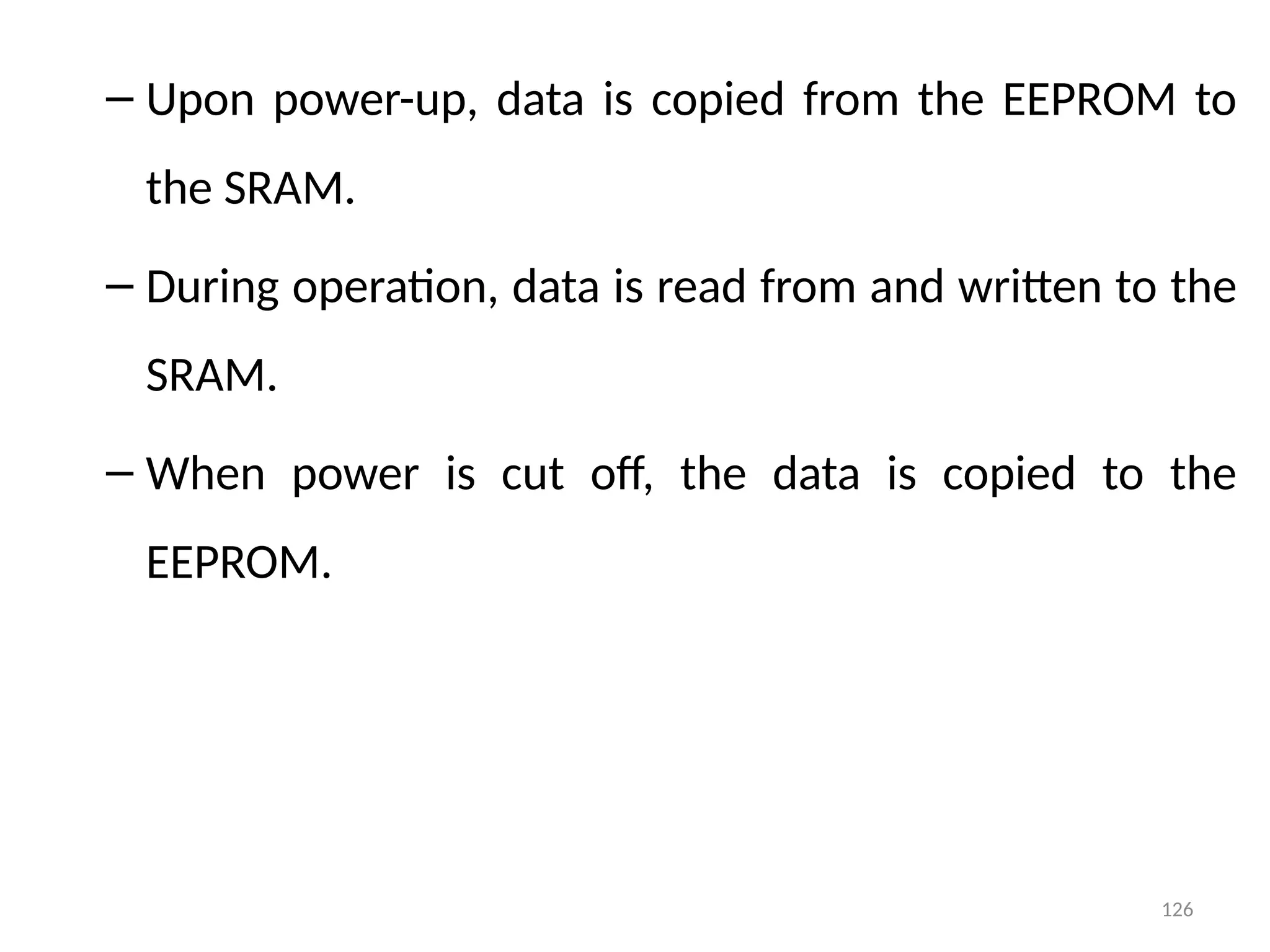 126
– Upon power-up, data is copied from the EEPROM to
the SRAM.
– During operation, data is read from and written to the
SRAM.
– When power is cut off, the data is copied to the
EEPROM.
 
