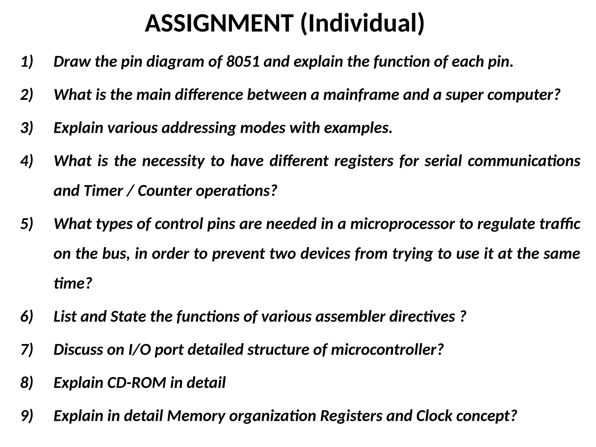 ASSIGNMENT (Individual)
1) Draw the pin diagram of 8051 and explain the function of each pin.
2) What is the main difference between a mainframe and a super computer?
3) Explain various addressing modes with examples.
4) What is the necessity to have different registers for serial communications
and Timer / Counter operations?
5) What types of control pins are needed in a microprocessor to regulate traffic
on the bus, in order to prevent two devices from trying to use it at the same
time?
6) List and State the functions of various assembler directives ?
7) Discuss on I/O port detailed structure of microcontroller?
8) Explain CD-ROM in detail
9) Explain in detail Memory organization Registers and Clock concept?
 