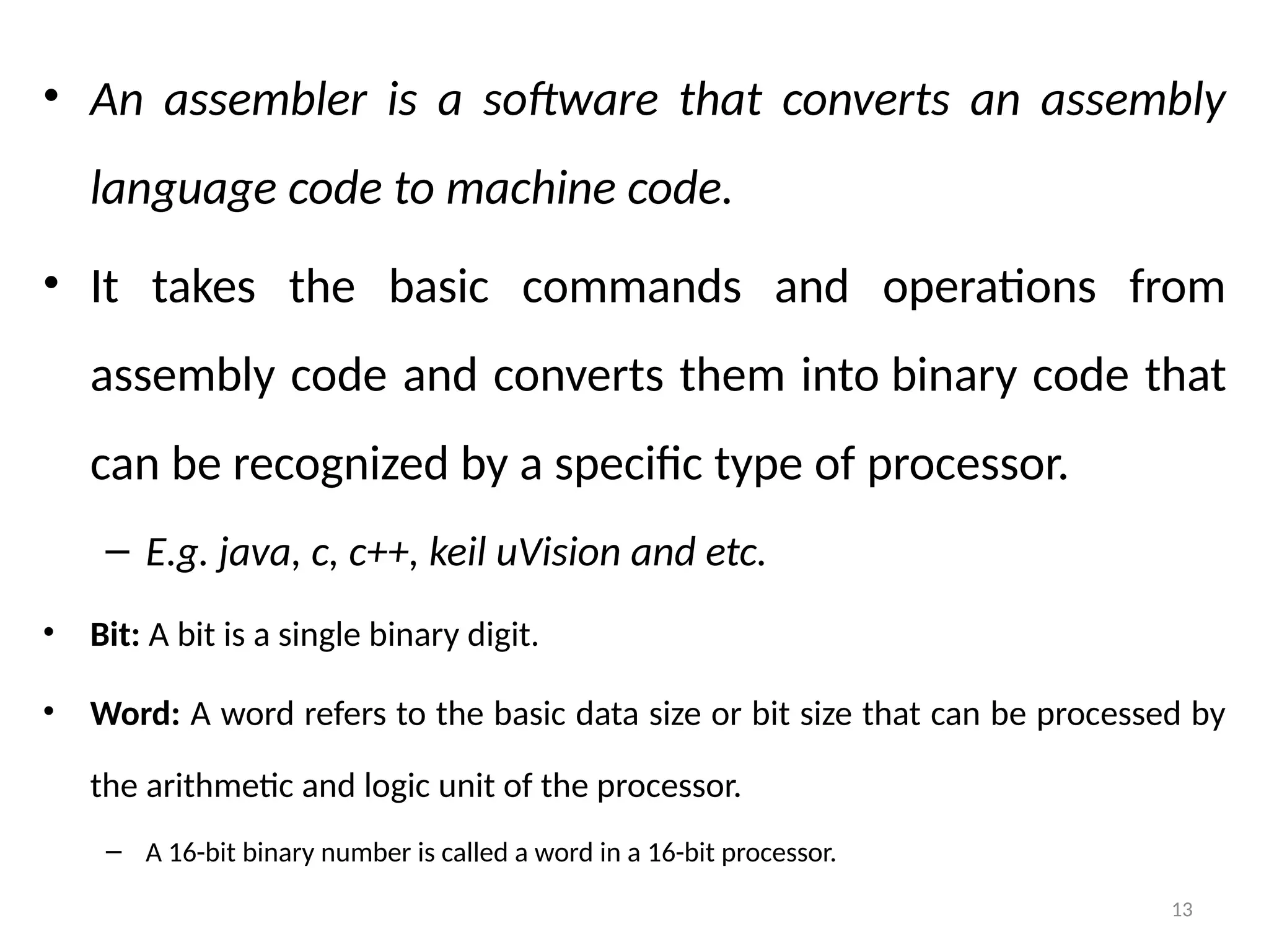 13
• An assembler is a software that converts an assembly
language code to machine code.
• It takes the basic commands and operations from
assembly code and converts them into binary code that
can be recognized by a specific type of processor.
– E.g. java, c, c++, keil uVision and etc.
• Bit: A bit is a single binary digit.
• Word: A word refers to the basic data size or bit size that can be processed by
the arithmetic and logic unit of the processor.
– A 16-bit binary number is called a word in a 16-bit processor.
 
